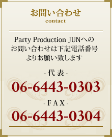 お問い合わせ Party Production JUNへのお問い合わせは下記電話番号よりお願い致します。 -代表- 06-6443-0303